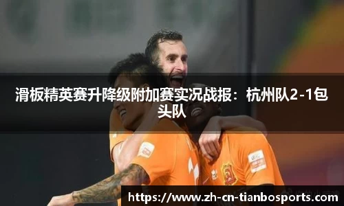 滑板精英赛升降级附加赛实况战报：杭州队2-1包头队