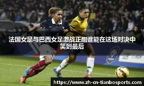 法国女足与巴西女足激战正酣谁能在这场对决中笑到最后