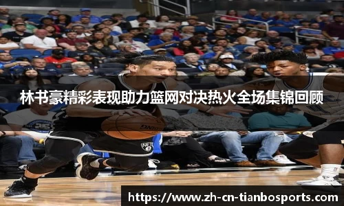 林书豪精彩表现助力篮网对决热火全场集锦回顾